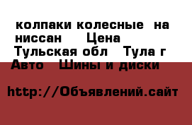 колпаки колесные  на ниссан   › Цена ­ 2 000 - Тульская обл., Тула г. Авто » Шины и диски   